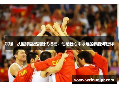 姚明：从篮球巨星到时代楷模，他是我心中永远的偶像与榜样