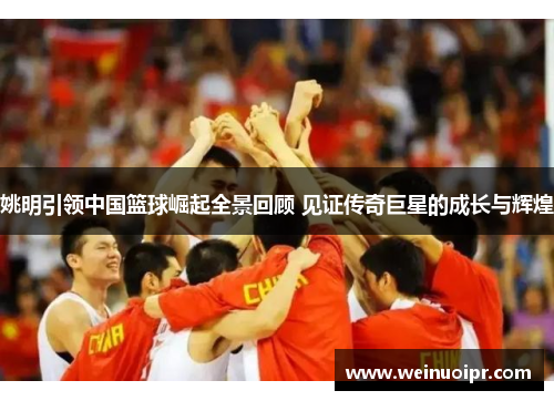 姚明引领中国篮球崛起全景回顾 见证传奇巨星的成长与辉煌